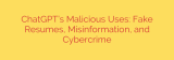 ChatGPT’s Malicious Uses: Fake Resumes, Misinformation, and Cybercrime