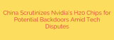 China Scrutinizes Nvidia’s H20 Chips for Potential Backdoors Amid Tech Disputes
