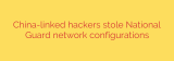 China-linked hackers stole National Guard network configurations