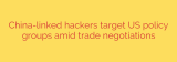 China-linked hackers target US policy groups amid trade negotiations