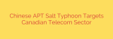 Chinese APT Salt Typhoon Targets Canadian Telecom Sector