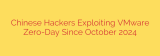 Chinese Hackers Exploiting VMware Zero-Day Since October 2024