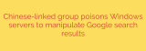 Chinese-linked group poisons Windows servers to manipulate Google search results