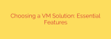Choosing a VM Solution: Essential Features