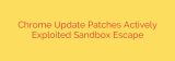 Chrome Update Patches Actively Exploited Sandbox Escape