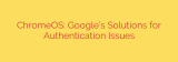 ChromeOS: Google’s Solutions for Authentication Issues