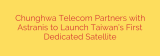 Chunghwa Telecom Partners with Astranis to Launch Taiwan’s First Dedicated Satellite