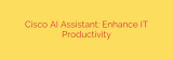 Cisco AI Assistant: Enhance IT Productivity
