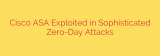 Cisco ASA Exploited in Sophisticated Zero-Day Attacks