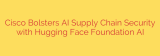 Cisco Bolsters AI Supply Chain Security with Hugging Face Foundation AI