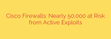Cisco Firewalls: Nearly 50,000 at Risk from Active Exploits