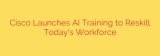 Cisco Launches AI Training to Reskill Today’s Workforce