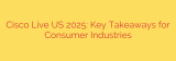 Cisco Live US 2025: Key Takeaways for Consumer Industries