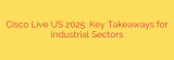 Cisco Live US 2025: Key Takeaways for Industrial Sectors