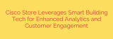 Cisco Store Leverages Smart Building Tech for Enhanced Analytics and Customer Engagement