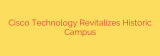 Cisco Technology Revitalizes Historic Campus
