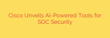 Cisco Unveils AI-Powered Tools for SOC Security