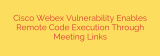 Cisco Webex Vulnerability Enables Remote Code Execution Through Meeting Links