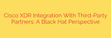Cisco XDR Integration With Third-Party Partners: A Black Hat Perspective