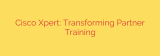 Cisco Xpert: Transforming Partner Training