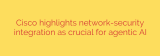 Cisco highlights network-security integration as crucial for agentic AI