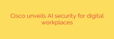 Cisco unveils AI security for digital workplaces