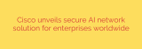 Cisco unveils secure AI network solution for enterprises worldwide