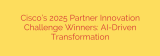 Cisco’s 2025 Partner Innovation Challenge Winners: AI-Driven Transformation
