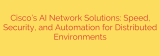 Cisco’s AI Network Solutions: Speed, Security, and Automation for Distributed Environments