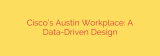 Cisco’s Austin Workplace: A Data-Driven Design