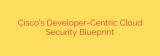 Cisco’s Developer-Centric Cloud Security Blueprint