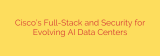 Cisco’s Full-Stack and Security for Evolving AI Data Centers