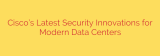 Cisco’s Latest Security Innovations for Modern Data Centers