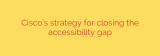 Cisco’s strategy for closing the accessibility gap
