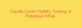 Claude Code’s Safety Testing: A Potential Pitfall