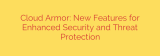 Cloud Armor: New Features for Enhanced Security and Threat Protection