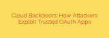 Cloud Backdoors: How Attackers Exploit Trusted OAuth Apps