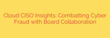 Cloud CISO Insights: Combatting Cyber Fraud with Board Collaboration