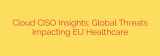 Cloud CISO Insights: Global Threats Impacting EU Healthcare