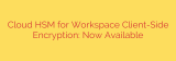 Cloud HSM for Workspace Client-Side Encryption: Now Available