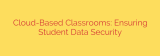 Cloud-Based Classrooms: Ensuring Student Data Security