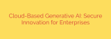 Cloud-Based Generative AI: Secure Innovation for Enterprises