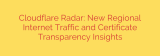 Cloudflare Radar: New Regional Internet Traffic and Certificate Transparency Insights