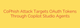 CoPhish Attack Targets OAuth Tokens Through Copilot Studio Agents