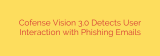 Cofense Vision 3.0 Detects User Interaction with Phishing Emails