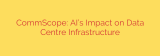 CommScope: AI’s Impact on Data Centre Infrastructure