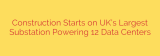 Construction Starts on UK’s Largest Substation Powering 12 Data Centers