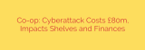Co-op: Cyberattack Costs £80m, Impacts Shelves and Finances