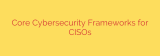Core Cybersecurity Frameworks for CISOs