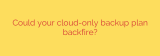 Could your cloud-only backup plan backfire?